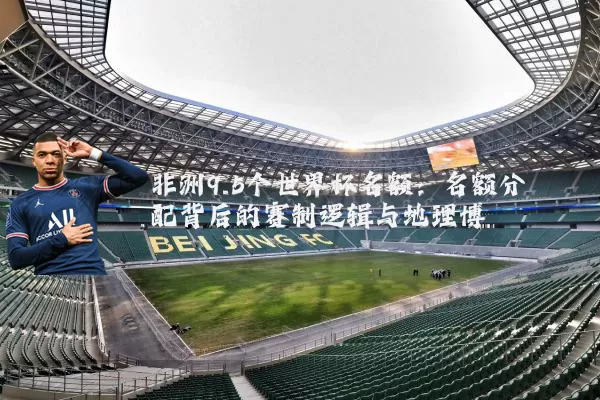 非洲9.5个世界杯名额：名额分配背后的赛制逻辑与地理博弈