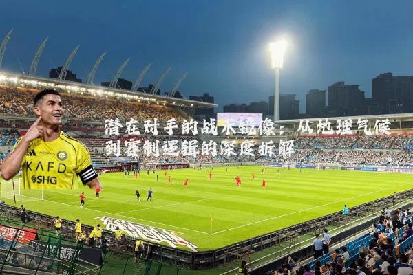 潜在对手的战术镜像:从地理气候到赛制逻辑的深度拆解