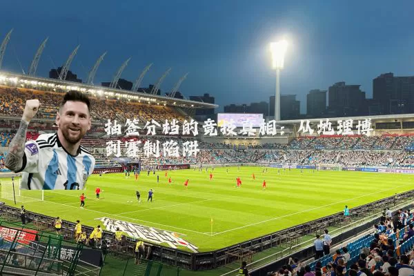 抽签分档的竞技真相:从地理博弈到赛制陷阱